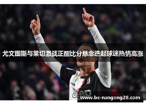 尤文图斯与莱切激战正酣比分悬念迭起球迷热情高涨