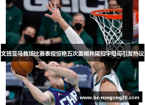 文班亚马首场比赛表现惊艳五次盖帽并隔扣字母哥引发热议